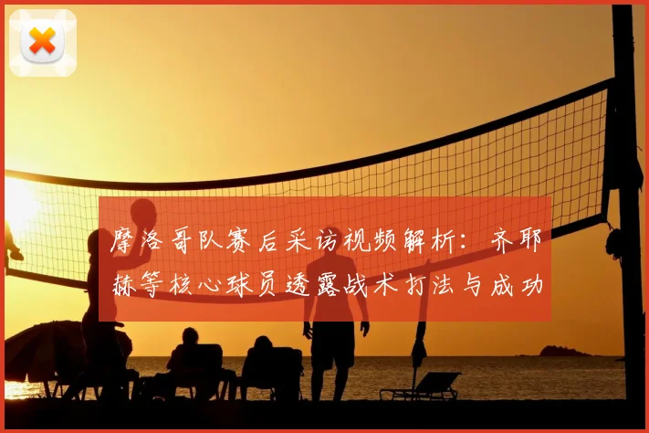 摩洛哥队赛后采访视频解析：齐耶赫等核心球员透露战术打法与成功心声