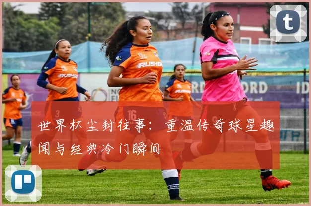 世界杯尘封往事:重温传奇球星趣闻与经典冷门瞬间