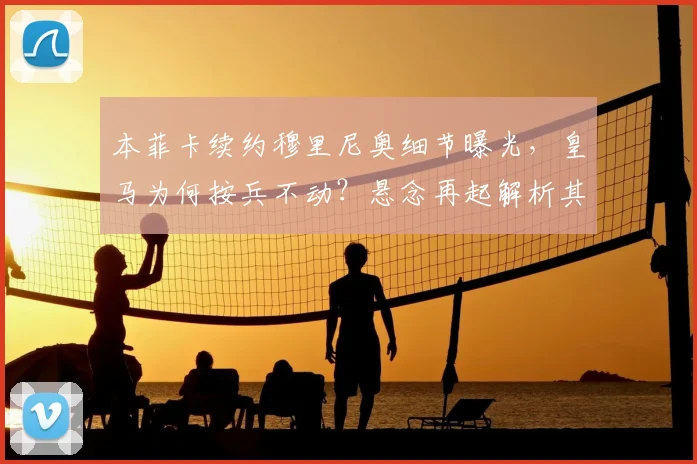 本菲卡续约穆里尼奥细节曝光，皇马为何按兵不动？悬念再起解析其未来去向