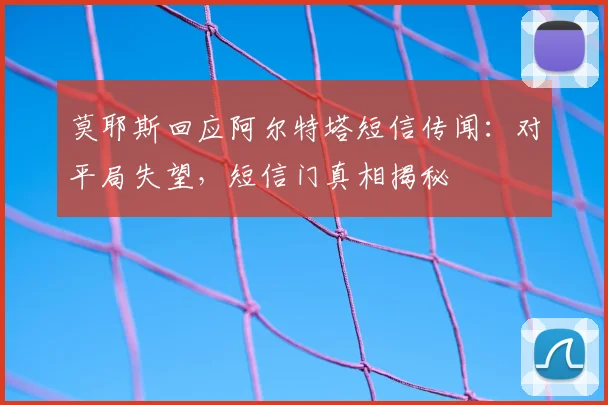 莫耶斯回应阿尔特塔短信传闻:对平局失望,短信门真相揭秘