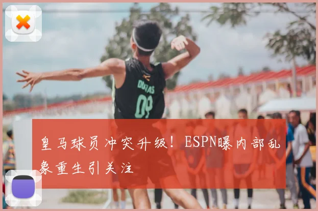 皇马球员冲突升级!ESPN曝内部乱象重生引关注