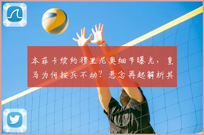 本菲卡续约穆里尼奥细节曝光,皇马为何按兵不动?悬念再起解析其未来去向