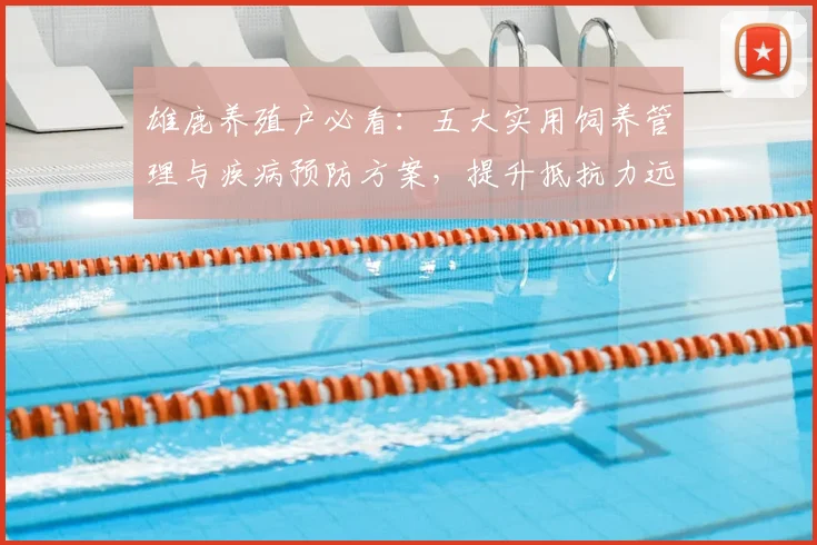 雄鹿养殖户必看:五大实用饲养管理与疾病预防方案,提升抵抗力远离常见病