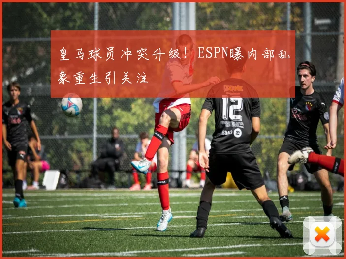 皇马球员冲突升级！ESPN曝内部乱象重生引关注
