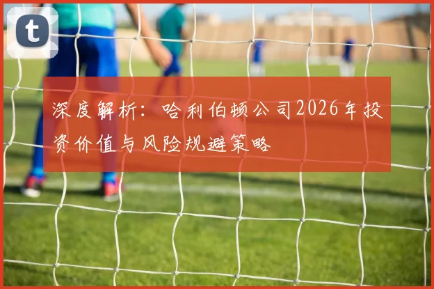 深度解析:哈利伯顿公司2026年投资价值与风险规避策略